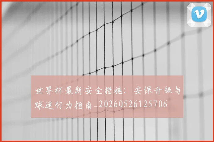 世界杯最新安全措施：安保升级与球迷行为指南_20260526125706