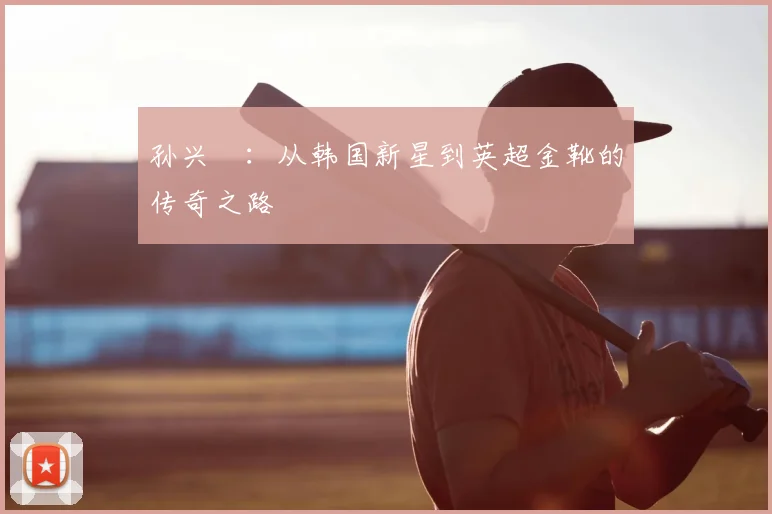 孙兴慜:从韩国新星到英超金靴的传奇之路