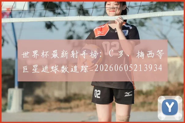 世界杯最新射手榜:C 罗、梅西等巨星进球数追踪_20260605213934