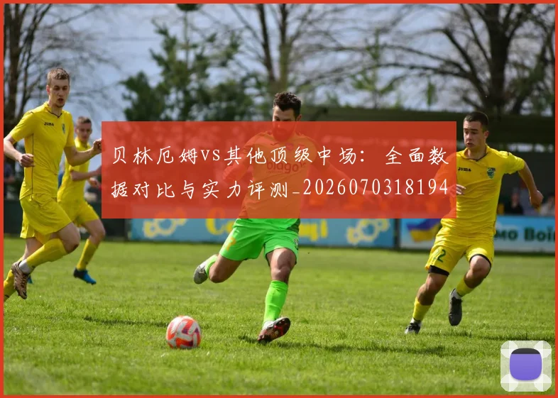 贝林厄姆vs其他顶级中场:全面数据对比与实力评测_20260703181948