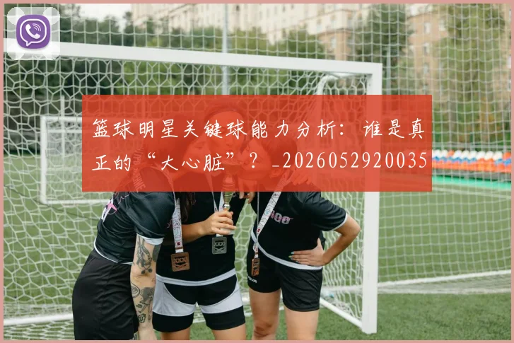 篮球明星关键球能力分析:谁是真正的“大心脏”?_20260529200355
