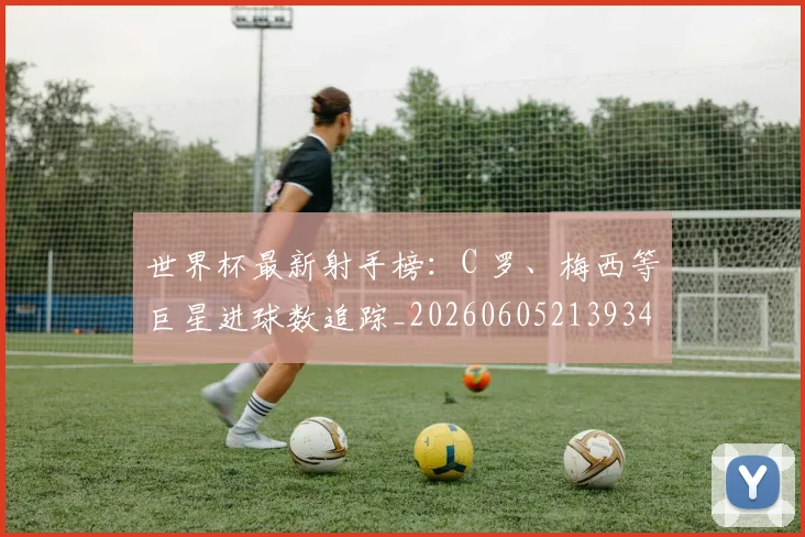 世界杯最新射手榜:C 罗、梅西等巨星进球数追踪_20260605213934